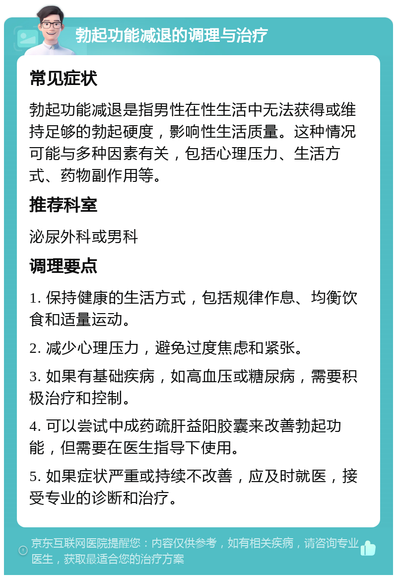 勃起功能减退的调理与治疗 常见症状 勃起功能减退是指男性在性生活中无法获得或维持足够的勃起硬度，影响性生活质量。这种情况可能与多种因素有关，包括心理压力、生活方式、药物副作用等。 推荐科室 泌尿外科或男科 调理要点 1. 保持健康的生活方式，包括规律作息、均衡饮食和适量运动。 2. 减少心理压力，避免过度焦虑和紧张。 3. 如果有基础疾病，如高血压或糖尿病，需要积极治疗和控制。 4. 可以尝试中成药疏肝益阳胶囊来改善勃起功能，但需要在医生指导下使用。 5. 如果症状严重或持续不改善，应及时就医，接受专业的诊断和治疗。