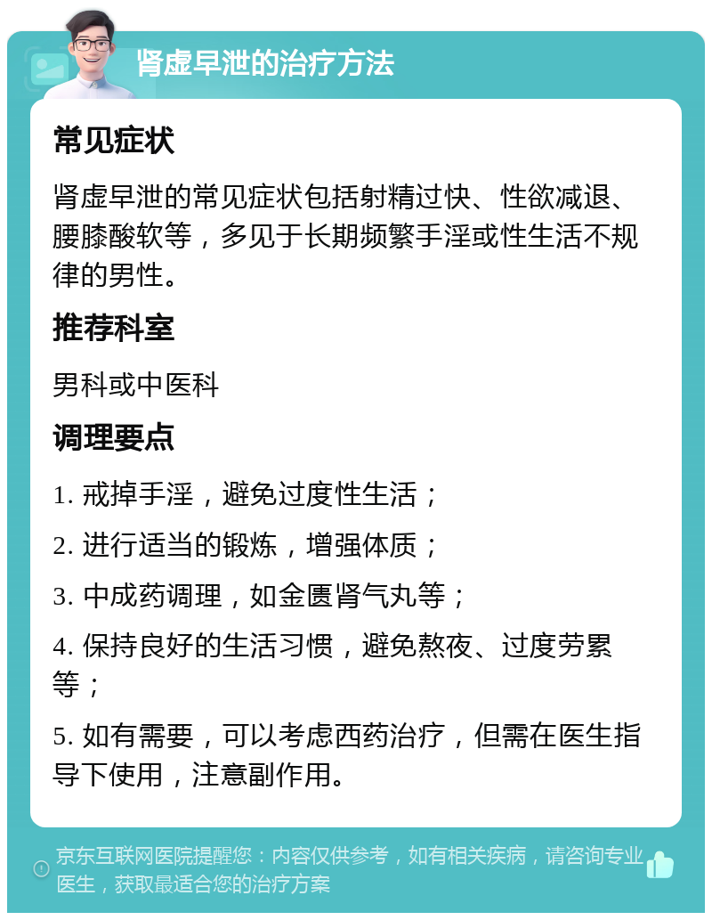 肾虚早泄的治疗方法 常见症状 肾虚早泄的常见症状包括射精过快、性欲减退、腰膝酸软等，多见于长期频繁手淫或性生活不规律的男性。 推荐科室 男科或中医科 调理要点 1. 戒掉手淫，避免过度性生活； 2. 进行适当的锻炼，增强体质； 3. 中成药调理，如金匮肾气丸等； 4. 保持良好的生活习惯，避免熬夜、过度劳累等； 5. 如有需要，可以考虑西药治疗，但需在医生指导下使用，注意副作用。