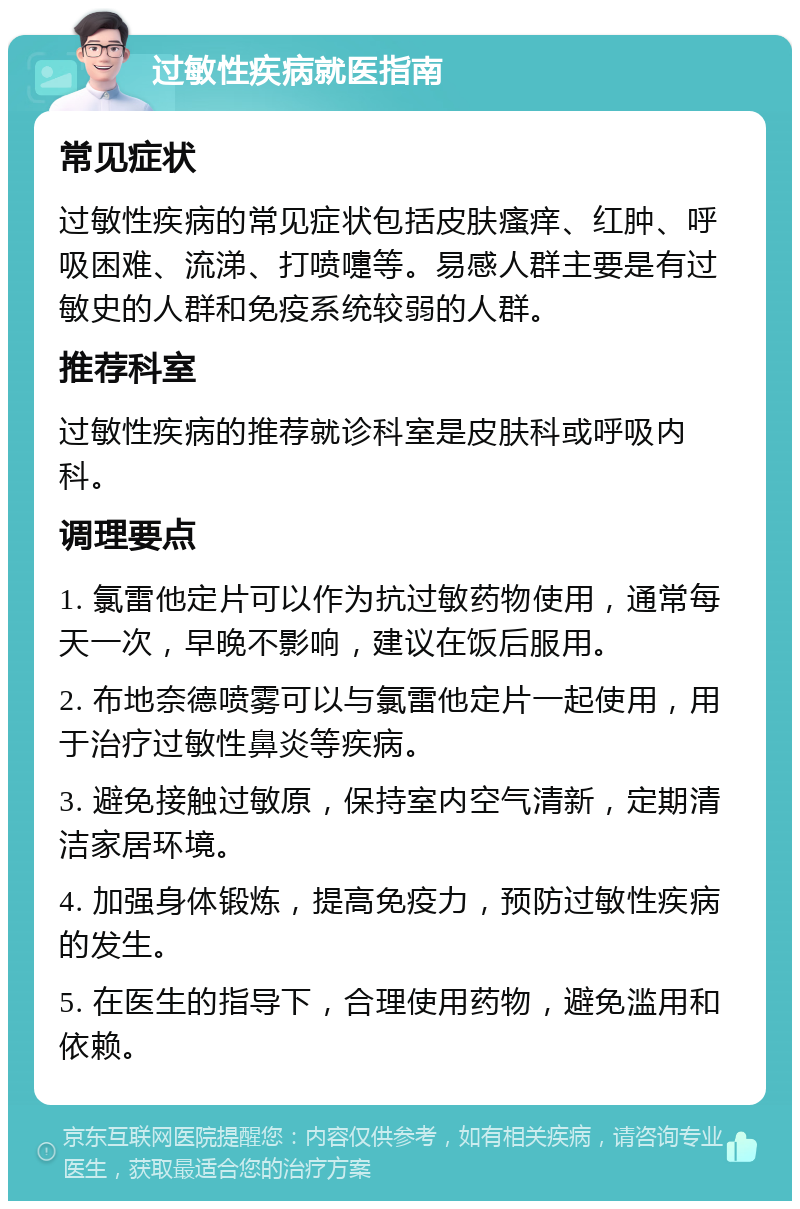 过敏性疾病就医指南 常见症状 过敏性疾病的常见症状包括皮肤瘙痒、红肿、呼吸困难、流涕、打喷嚏等。易感人群主要是有过敏史的人群和免疫系统较弱的人群。 推荐科室 过敏性疾病的推荐就诊科室是皮肤科或呼吸内科。 调理要点 1. 氯雷他定片可以作为抗过敏药物使用，通常每天一次，早晚不影响，建议在饭后服用。 2. 布地奈德喷雾可以与氯雷他定片一起使用，用于治疗过敏性鼻炎等疾病。 3. 避免接触过敏原，保持室内空气清新，定期清洁家居环境。 4. 加强身体锻炼，提高免疫力，预防过敏性疾病的发生。 5. 在医生的指导下，合理使用药物，避免滥用和依赖。