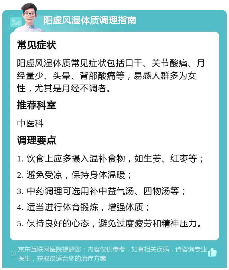 阳虚风湿体质调理指南 常见症状 阳虚风湿体质常见症状包括口干、关节酸痛、月经量少、头晕、背部酸痛等，易感人群多为女性，尤其是月经不调者。 推荐科室 中医科 调理要点 1. 饮食上应多摄入温补食物，如生姜、红枣等； 2. 避免受凉，保持身体温暖； 3. 中药调理可选用补中益气汤、四物汤等； 4. 适当进行体育锻炼，增强体质； 5. 保持良好的心态，避免过度疲劳和精神压力。