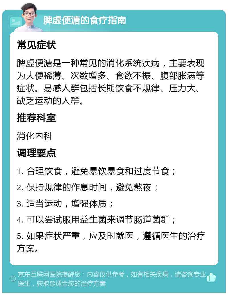 脾虚便溏的食疗指南 常见症状 脾虚便溏是一种常见的消化系统疾病，主要表现为大便稀薄、次数增多、食欲不振、腹部胀满等症状。易感人群包括长期饮食不规律、压力大、缺乏运动的人群。 推荐科室 消化内科 调理要点 1. 合理饮食，避免暴饮暴食和过度节食； 2. 保持规律的作息时间，避免熬夜； 3. 适当运动，增强体质； 4. 可以尝试服用益生菌来调节肠道菌群； 5. 如果症状严重，应及时就医，遵循医生的治疗方案。