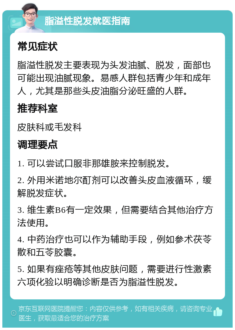 脂溢性脱发就医指南 常见症状 脂溢性脱发主要表现为头发油腻、脱发，面部也可能出现油腻现象。易感人群包括青少年和成年人，尤其是那些头皮油脂分泌旺盛的人群。 推荐科室 皮肤科或毛发科 调理要点 1. 可以尝试口服非那雄胺来控制脱发。 2. 外用米诺地尔酊剂可以改善头皮血液循环，缓解脱发症状。 3. 维生素B6有一定效果，但需要结合其他治疗方法使用。 4. 中药治疗也可以作为辅助手段，例如参术茯苓散和五苓胶囊。 5. 如果有痤疮等其他皮肤问题，需要进行性激素六项化验以明确诊断是否为脂溢性脱发。