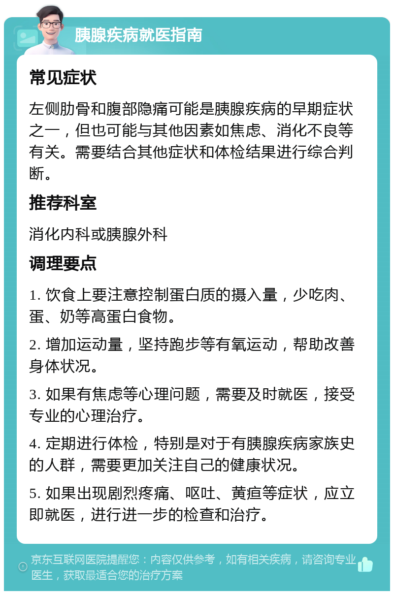 胰腺疾病就医指南 常见症状 左侧肋骨和腹部隐痛可能是胰腺疾病的早期症状之一，但也可能与其他因素如焦虑、消化不良等有关。需要结合其他症状和体检结果进行综合判断。 推荐科室 消化内科或胰腺外科 调理要点 1. 饮食上要注意控制蛋白质的摄入量，少吃肉、蛋、奶等高蛋白食物。 2. 增加运动量，坚持跑步等有氧运动，帮助改善身体状况。 3. 如果有焦虑等心理问题，需要及时就医，接受专业的心理治疗。 4. 定期进行体检，特别是对于有胰腺疾病家族史的人群，需要更加关注自己的健康状况。 5. 如果出现剧烈疼痛、呕吐、黄疸等症状，应立即就医，进行进一步的检查和治疗。