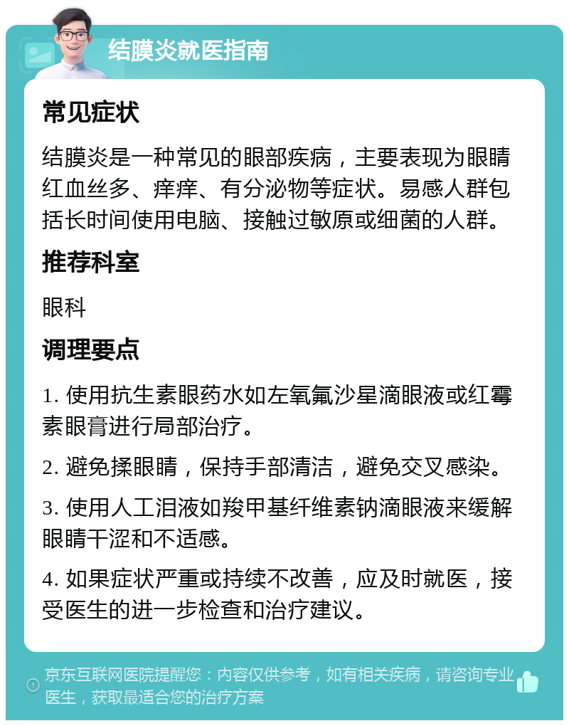 结膜炎就医指南 常见症状 结膜炎是一种常见的眼部疾病，主要表现为眼睛红血丝多、痒痒、有分泌物等症状。易感人群包括长时间使用电脑、接触过敏原或细菌的人群。 推荐科室 眼科 调理要点 1. 使用抗生素眼药水如左氧氟沙星滴眼液或红霉素眼膏进行局部治疗。 2. 避免揉眼睛，保持手部清洁，避免交叉感染。 3. 使用人工泪液如羧甲基纤维素钠滴眼液来缓解眼睛干涩和不适感。 4. 如果症状严重或持续不改善，应及时就医，接受医生的进一步检查和治疗建议。