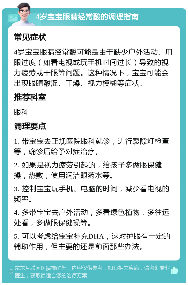 4岁宝宝眼睛经常酸的调理指南 常见症状 4岁宝宝眼睛经常酸可能是由于缺少户外活动、用眼过度（如看电视或玩手机时间过长）导致的视力疲劳或干眼等问题。这种情况下，宝宝可能会出现眼睛酸涩、干燥、视力模糊等症状。 推荐科室 眼科 调理要点 1. 带宝宝去正规医院眼科就诊，进行裂隙灯检查等，确诊后给予对症治疗。 2. 如果是视力疲劳引起的，给孩子多做眼保健操，热敷，使用润洁眼药水等。 3. 控制宝宝玩手机、电脑的时间，减少看电视的频率。 4. 多带宝宝去户外活动，多看绿色植物，多往远处看，多做眼保健操等。 5. 可以考虑给宝宝补充DHA，这对护眼有一定的辅助作用，但主要的还是前面那些办法。