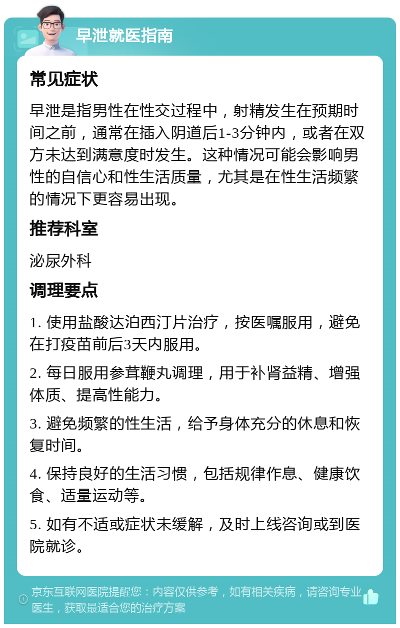 早泄就医指南 常见症状 早泄是指男性在性交过程中，射精发生在预期时间之前，通常在插入阴道后1-3分钟内，或者在双方未达到满意度时发生。这种情况可能会影响男性的自信心和性生活质量，尤其是在性生活频繁的情况下更容易出现。 推荐科室 泌尿外科 调理要点 1. 使用盐酸达泊西汀片治疗，按医嘱服用，避免在打疫苗前后3天内服用。 2. 每日服用参茸鞭丸调理，用于补肾益精、增强体质、提高性能力。 3. 避免频繁的性生活，给予身体充分的休息和恢复时间。 4. 保持良好的生活习惯，包括规律作息、健康饮食、适量运动等。 5. 如有不适或症状未缓解，及时上线咨询或到医院就诊。