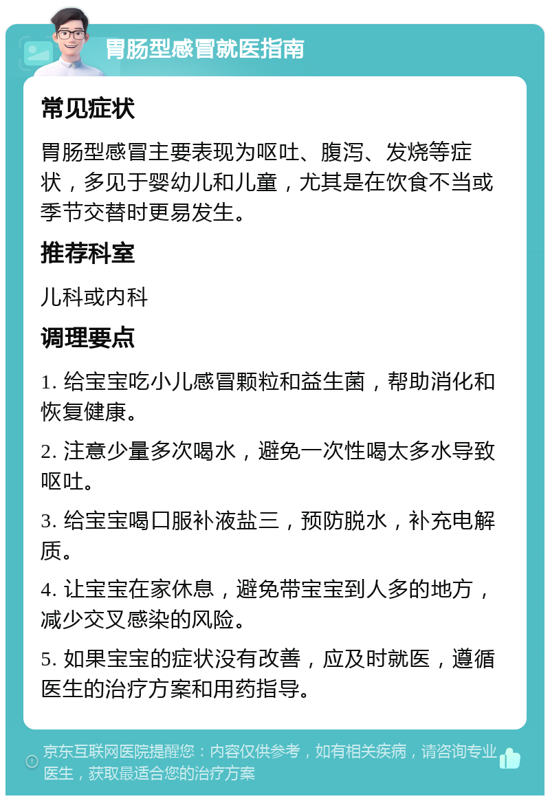 胃肠型感冒就医指南 常见症状 胃肠型感冒主要表现为呕吐、腹泻、发烧等症状，多见于婴幼儿和儿童，尤其是在饮食不当或季节交替时更易发生。 推荐科室 儿科或内科 调理要点 1. 给宝宝吃小儿感冒颗粒和益生菌，帮助消化和恢复健康。 2. 注意少量多次喝水，避免一次性喝太多水导致呕吐。 3. 给宝宝喝口服补液盐三，预防脱水，补充电解质。 4. 让宝宝在家休息，避免带宝宝到人多的地方，减少交叉感染的风险。 5. 如果宝宝的症状没有改善，应及时就医，遵循医生的治疗方案和用药指导。