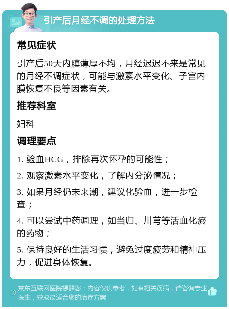 引产后月经不调的处理方法 常见症状 引产后50天内膜薄厚不均，月经迟迟不来是常见的月经不调症状，可能与激素水平变化、子宫内膜恢复不良等因素有关。 推荐科室 妇科 调理要点 1. 验血HCG，排除再次怀孕的可能性； 2. 观察激素水平变化，了解内分泌情况； 3. 如果月经仍未来潮，建议化验血，进一步检查； 4. 可以尝试中药调理，如当归、川芎等活血化瘀的药物； 5. 保持良好的生活习惯，避免过度疲劳和精神压力，促进身体恢复。