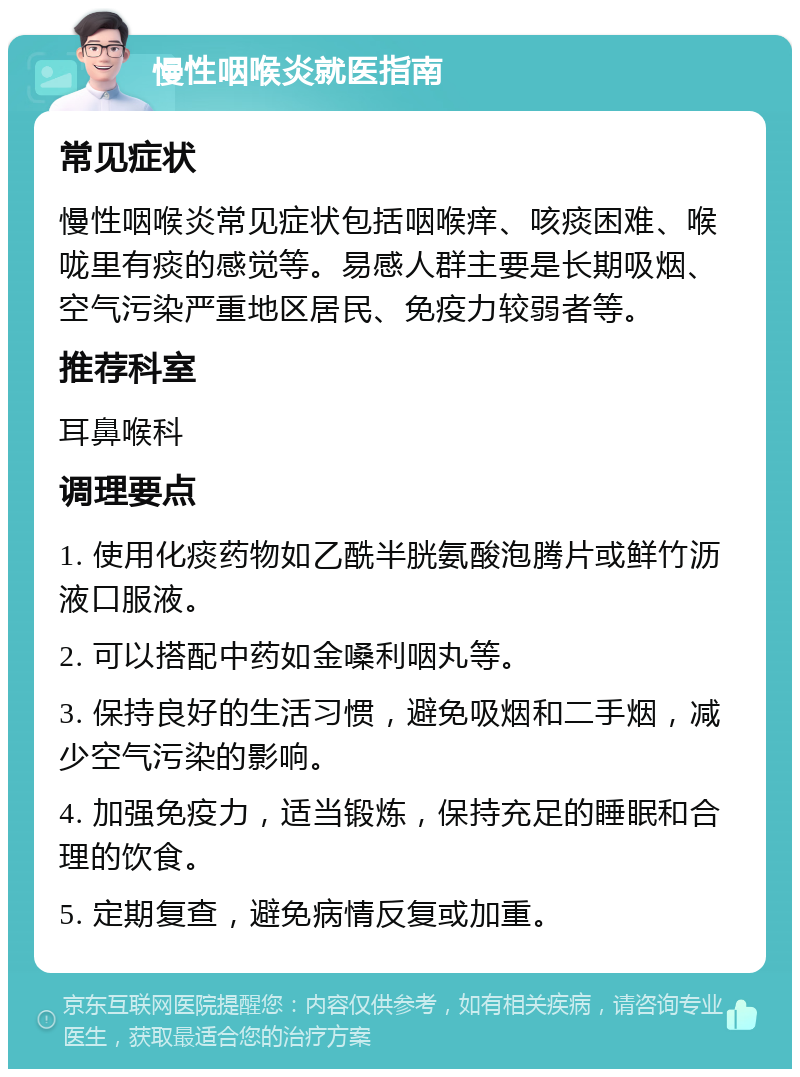 慢性咽喉炎就医指南 常见症状 慢性咽喉炎常见症状包括咽喉痒、咳痰困难、喉咙里有痰的感觉等。易感人群主要是长期吸烟、空气污染严重地区居民、免疫力较弱者等。 推荐科室 耳鼻喉科 调理要点 1. 使用化痰药物如乙酰半胱氨酸泡腾片或鲜竹沥液口服液。 2. 可以搭配中药如金嗓利咽丸等。 3. 保持良好的生活习惯，避免吸烟和二手烟，减少空气污染的影响。 4. 加强免疫力，适当锻炼，保持充足的睡眠和合理的饮食。 5. 定期复查，避免病情反复或加重。