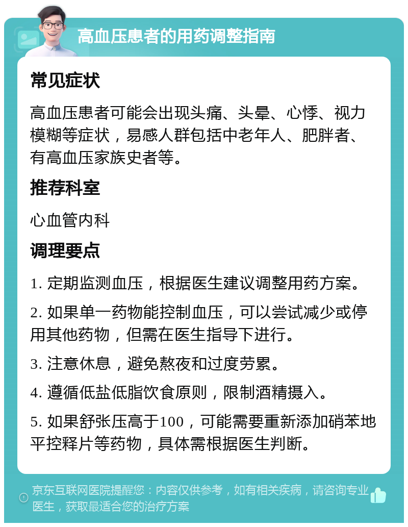 高血压患者的用药调整指南 常见症状 高血压患者可能会出现头痛、头晕、心悸、视力模糊等症状，易感人群包括中老年人、肥胖者、有高血压家族史者等。 推荐科室 心血管内科 调理要点 1. 定期监测血压，根据医生建议调整用药方案。 2. 如果单一药物能控制血压，可以尝试减少或停用其他药物，但需在医生指导下进行。 3. 注意休息，避免熬夜和过度劳累。 4. 遵循低盐低脂饮食原则，限制酒精摄入。 5. 如果舒张压高于100，可能需要重新添加硝苯地平控释片等药物，具体需根据医生判断。