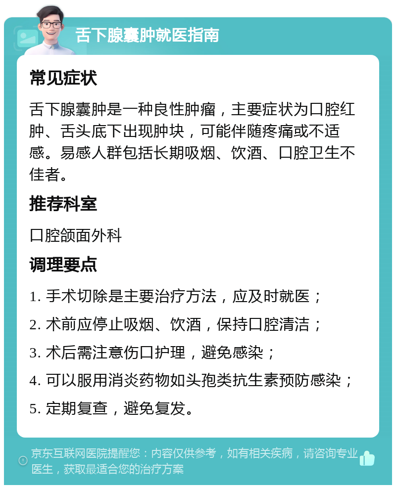 舌下腺囊肿就医指南 常见症状 舌下腺囊肿是一种良性肿瘤，主要症状为口腔红肿、舌头底下出现肿块，可能伴随疼痛或不适感。易感人群包括长期吸烟、饮酒、口腔卫生不佳者。 推荐科室 口腔颌面外科 调理要点 1. 手术切除是主要治疗方法，应及时就医； 2. 术前应停止吸烟、饮酒，保持口腔清洁； 3. 术后需注意伤口护理，避免感染； 4. 可以服用消炎药物如头孢类抗生素预防感染； 5. 定期复查，避免复发。