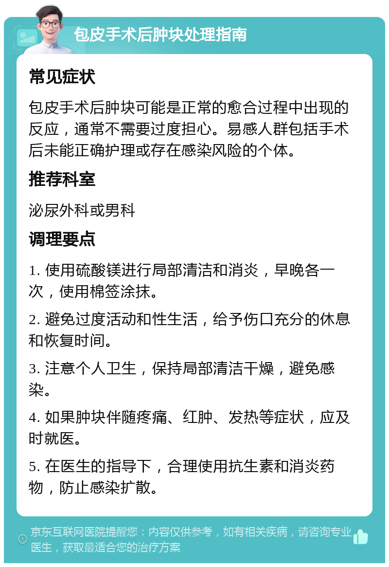 包皮手术后肿块处理指南 常见症状 包皮手术后肿块可能是正常的愈合过程中出现的反应，通常不需要过度担心。易感人群包括手术后未能正确护理或存在感染风险的个体。 推荐科室 泌尿外科或男科 调理要点 1. 使用硫酸镁进行局部清洁和消炎，早晚各一次，使用棉签涂抹。 2. 避免过度活动和性生活，给予伤口充分的休息和恢复时间。 3. 注意个人卫生，保持局部清洁干燥，避免感染。 4. 如果肿块伴随疼痛、红肿、发热等症状，应及时就医。 5. 在医生的指导下，合理使用抗生素和消炎药物，防止感染扩散。