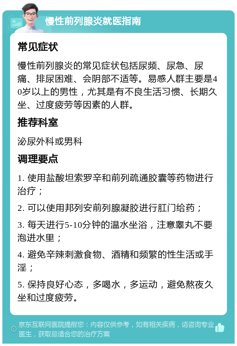 慢性前列腺炎就医指南 常见症状 慢性前列腺炎的常见症状包括尿频、尿急、尿痛、排尿困难、会阴部不适等。易感人群主要是40岁以上的男性，尤其是有不良生活习惯、长期久坐、过度疲劳等因素的人群。 推荐科室 泌尿外科或男科 调理要点 1. 使用盐酸坦索罗辛和前列疏通胶囊等药物进行治疗； 2. 可以使用邦列安前列腺凝胶进行肛门给药； 3. 每天进行5-10分钟的温水坐浴，注意睾丸不要泡进水里； 4. 避免辛辣刺激食物、酒精和频繁的性生活或手淫； 5. 保持良好心态，多喝水，多运动，避免熬夜久坐和过度疲劳。