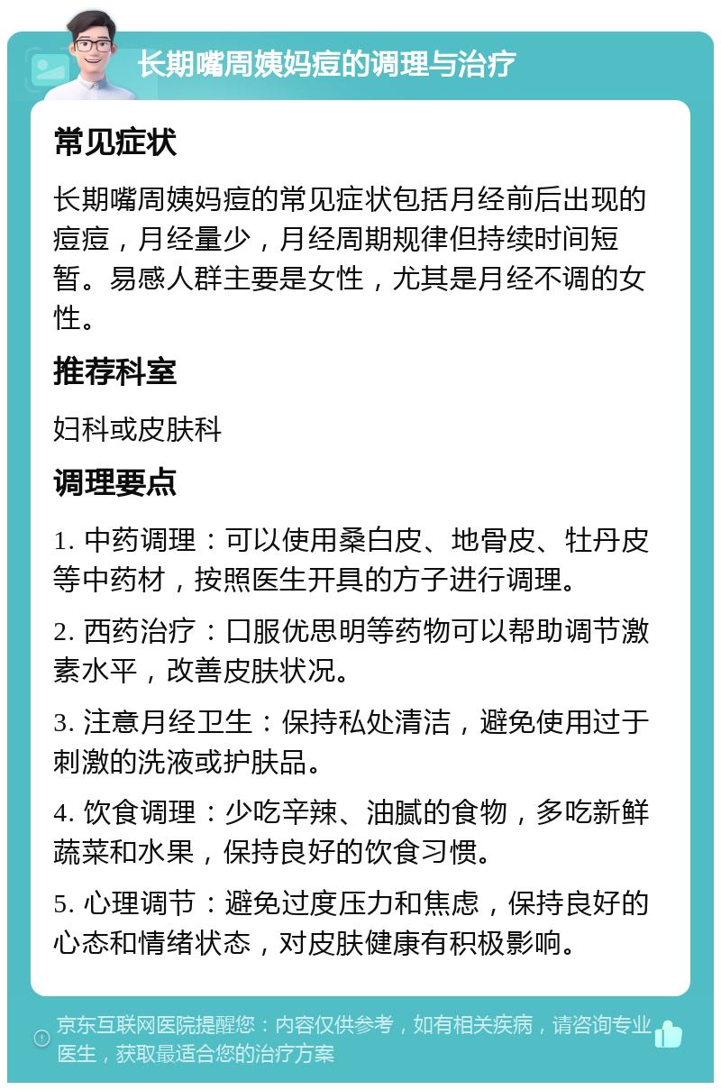 长期嘴周姨妈痘的调理与治疗 常见症状 长期嘴周姨妈痘的常见症状包括月经前后出现的痘痘，月经量少，月经周期规律但持续时间短暂。易感人群主要是女性，尤其是月经不调的女性。 推荐科室 妇科或皮肤科 调理要点 1. 中药调理：可以使用桑白皮、地骨皮、牡丹皮等中药材，按照医生开具的方子进行调理。 2. 西药治疗：口服优思明等药物可以帮助调节激素水平，改善皮肤状况。 3. 注意月经卫生：保持私处清洁，避免使用过于刺激的洗液或护肤品。 4. 饮食调理：少吃辛辣、油腻的食物，多吃新鲜蔬菜和水果，保持良好的饮食习惯。 5. 心理调节：避免过度压力和焦虑，保持良好的心态和情绪状态，对皮肤健康有积极影响。