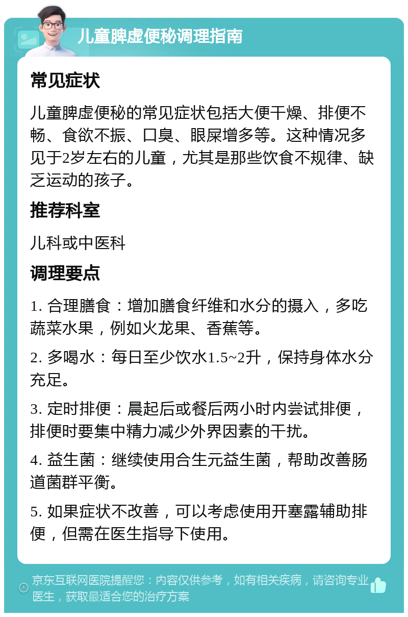 儿童脾虚便秘调理指南 常见症状 儿童脾虚便秘的常见症状包括大便干燥、排便不畅、食欲不振、口臭、眼屎增多等。这种情况多见于2岁左右的儿童，尤其是那些饮食不规律、缺乏运动的孩子。 推荐科室 儿科或中医科 调理要点 1. 合理膳食：增加膳食纤维和水分的摄入，多吃蔬菜水果，例如火龙果、香蕉等。 2. 多喝水：每日至少饮水1.5~2升，保持身体水分充足。 3. 定时排便：晨起后或餐后两小时内尝试排便，排便时要集中精力减少外界因素的干扰。 4. 益生菌：继续使用合生元益生菌，帮助改善肠道菌群平衡。 5. 如果症状不改善，可以考虑使用开塞露辅助排便，但需在医生指导下使用。