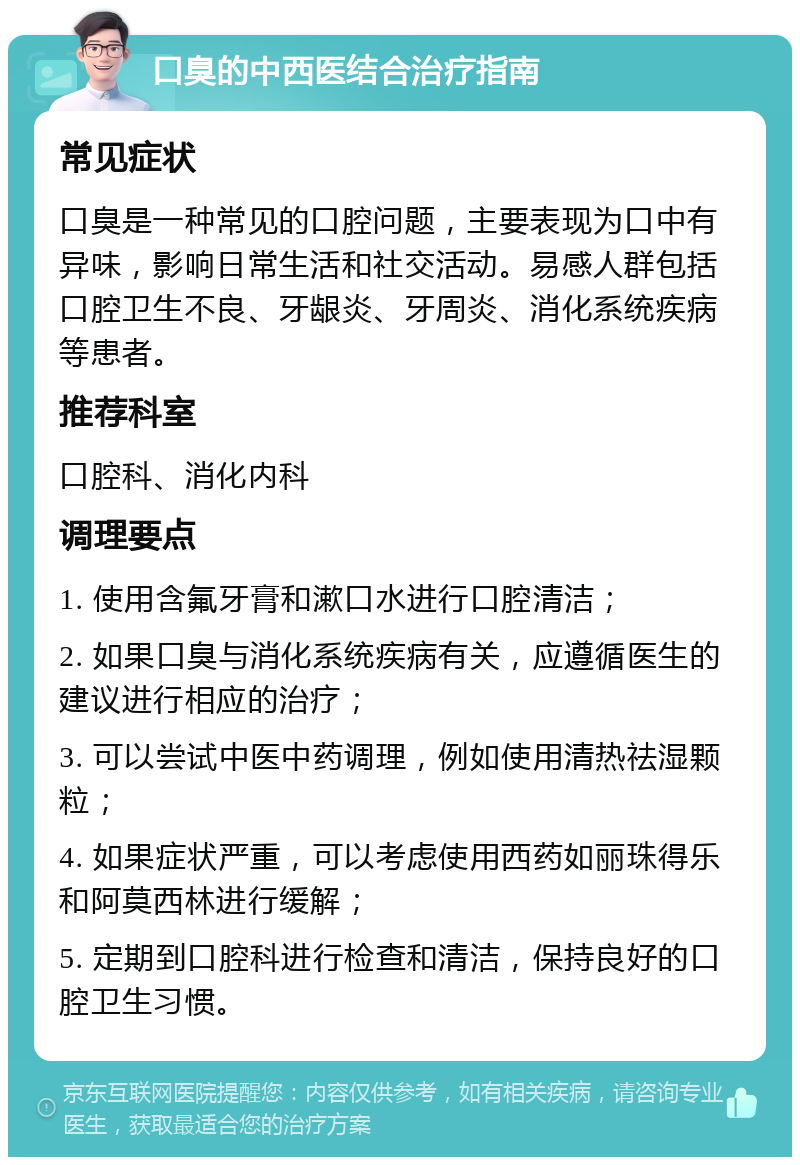 口臭的中西医结合治疗指南 常见症状 口臭是一种常见的口腔问题，主要表现为口中有异味，影响日常生活和社交活动。易感人群包括口腔卫生不良、牙龈炎、牙周炎、消化系统疾病等患者。 推荐科室 口腔科、消化内科 调理要点 1. 使用含氟牙膏和漱口水进行口腔清洁； 2. 如果口臭与消化系统疾病有关，应遵循医生的建议进行相应的治疗； 3. 可以尝试中医中药调理，例如使用清热祛湿颗粒； 4. 如果症状严重，可以考虑使用西药如丽珠得乐和阿莫西林进行缓解； 5. 定期到口腔科进行检查和清洁，保持良好的口腔卫生习惯。