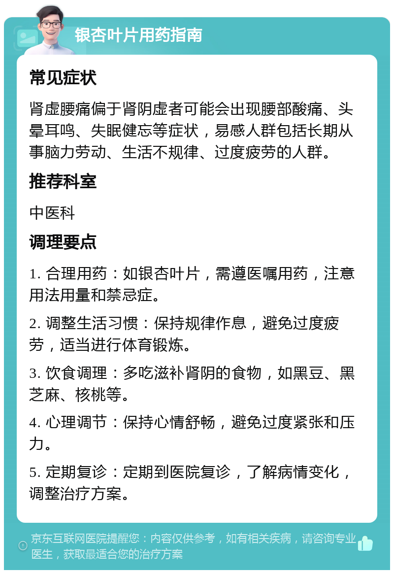 银杏叶片用药指南 常见症状 肾虚腰痛偏于肾阴虚者可能会出现腰部酸痛、头晕耳鸣、失眠健忘等症状，易感人群包括长期从事脑力劳动、生活不规律、过度疲劳的人群。 推荐科室 中医科 调理要点 1. 合理用药：如银杏叶片，需遵医嘱用药，注意用法用量和禁忌症。 2. 调整生活习惯：保持规律作息，避免过度疲劳，适当进行体育锻炼。 3. 饮食调理：多吃滋补肾阴的食物，如黑豆、黑芝麻、核桃等。 4. 心理调节：保持心情舒畅，避免过度紧张和压力。 5. 定期复诊：定期到医院复诊，了解病情变化，调整治疗方案。