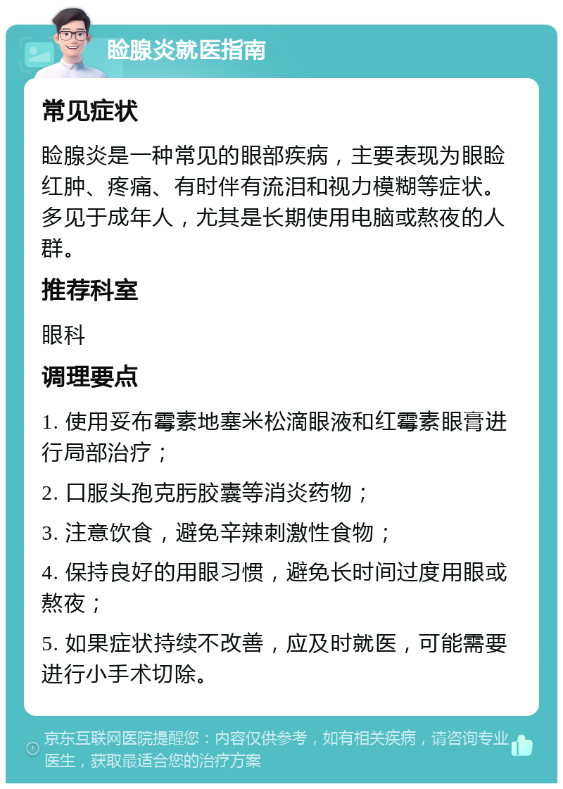 睑腺炎就医指南 常见症状 睑腺炎是一种常见的眼部疾病，主要表现为眼睑红肿、疼痛、有时伴有流泪和视力模糊等症状。多见于成年人，尤其是长期使用电脑或熬夜的人群。 推荐科室 眼科 调理要点 1. 使用妥布霉素地塞米松滴眼液和红霉素眼膏进行局部治疗； 2. 口服头孢克肟胶囊等消炎药物； 3. 注意饮食，避免辛辣刺激性食物； 4. 保持良好的用眼习惯，避免长时间过度用眼或熬夜； 5. 如果症状持续不改善，应及时就医，可能需要进行小手术切除。