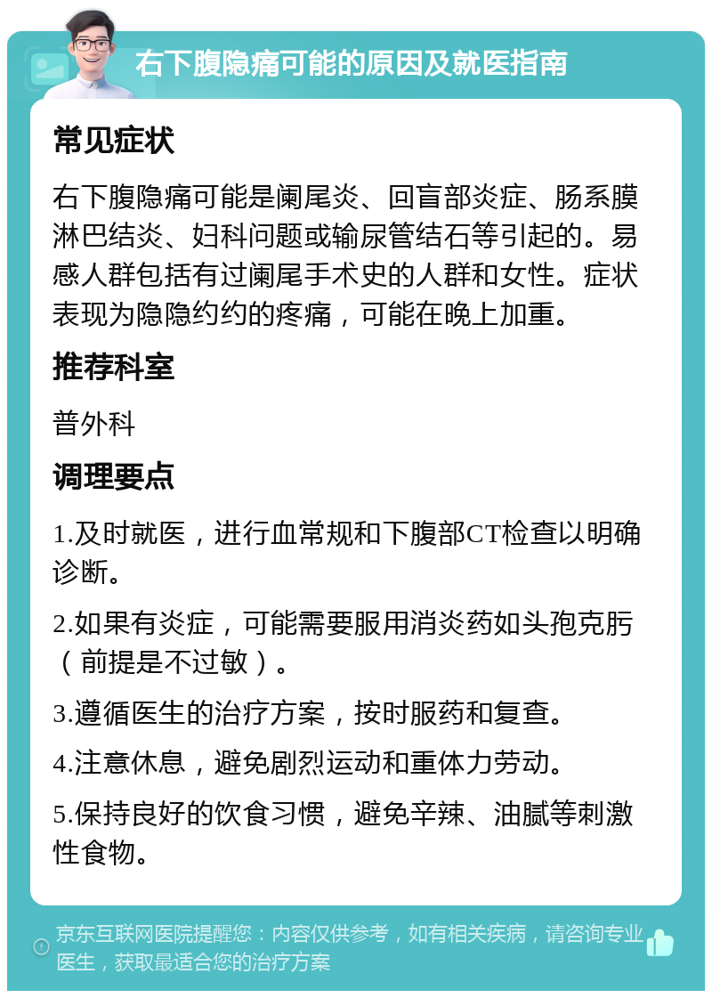 右下腹隐痛可能的原因及就医指南 常见症状 右下腹隐痛可能是阑尾炎、回盲部炎症、肠系膜淋巴结炎、妇科问题或输尿管结石等引起的。易感人群包括有过阑尾手术史的人群和女性。症状表现为隐隐约约的疼痛，可能在晚上加重。 推荐科室 普外科 调理要点 1.及时就医，进行血常规和下腹部CT检查以明确诊断。 2.如果有炎症，可能需要服用消炎药如头孢克肟（前提是不过敏）。 3.遵循医生的治疗方案，按时服药和复查。 4.注意休息，避免剧烈运动和重体力劳动。 5.保持良好的饮食习惯，避免辛辣、油腻等刺激性食物。