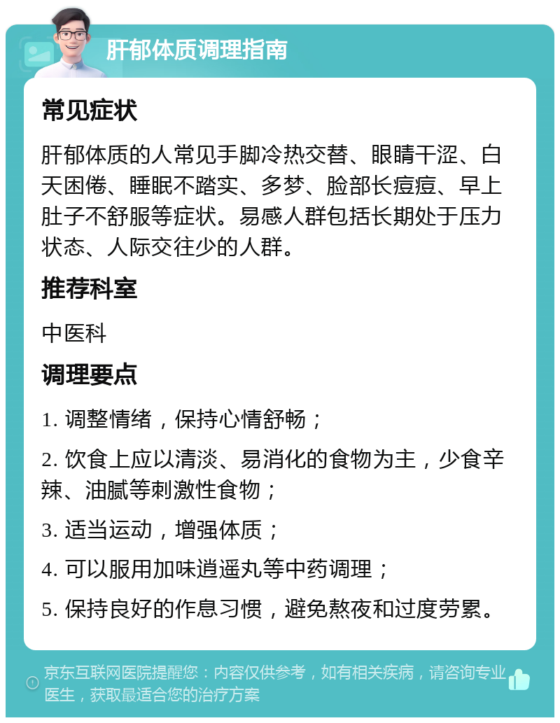 肝郁体质调理指南 常见症状 肝郁体质的人常见手脚冷热交替、眼睛干涩、白天困倦、睡眠不踏实、多梦、脸部长痘痘、早上肚子不舒服等症状。易感人群包括长期处于压力状态、人际交往少的人群。 推荐科室 中医科 调理要点 1. 调整情绪，保持心情舒畅； 2. 饮食上应以清淡、易消化的食物为主，少食辛辣、油腻等刺激性食物； 3. 适当运动，增强体质； 4. 可以服用加味逍遥丸等中药调理； 5. 保持良好的作息习惯，避免熬夜和过度劳累。