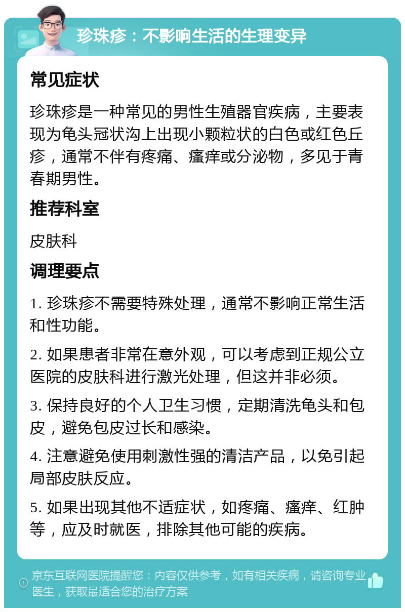 珍珠疹：不影响生活的生理变异 常见症状 珍珠疹是一种常见的男性生殖器官疾病，主要表现为龟头冠状沟上出现小颗粒状的白色或红色丘疹，通常不伴有疼痛、瘙痒或分泌物，多见于青春期男性。 推荐科室 皮肤科 调理要点 1. 珍珠疹不需要特殊处理，通常不影响正常生活和性功能。 2. 如果患者非常在意外观，可以考虑到正规公立医院的皮肤科进行激光处理，但这并非必须。 3. 保持良好的个人卫生习惯，定期清洗龟头和包皮，避免包皮过长和感染。 4. 注意避免使用刺激性强的清洁产品，以免引起局部皮肤反应。 5. 如果出现其他不适症状，如疼痛、瘙痒、红肿等，应及时就医，排除其他可能的疾病。