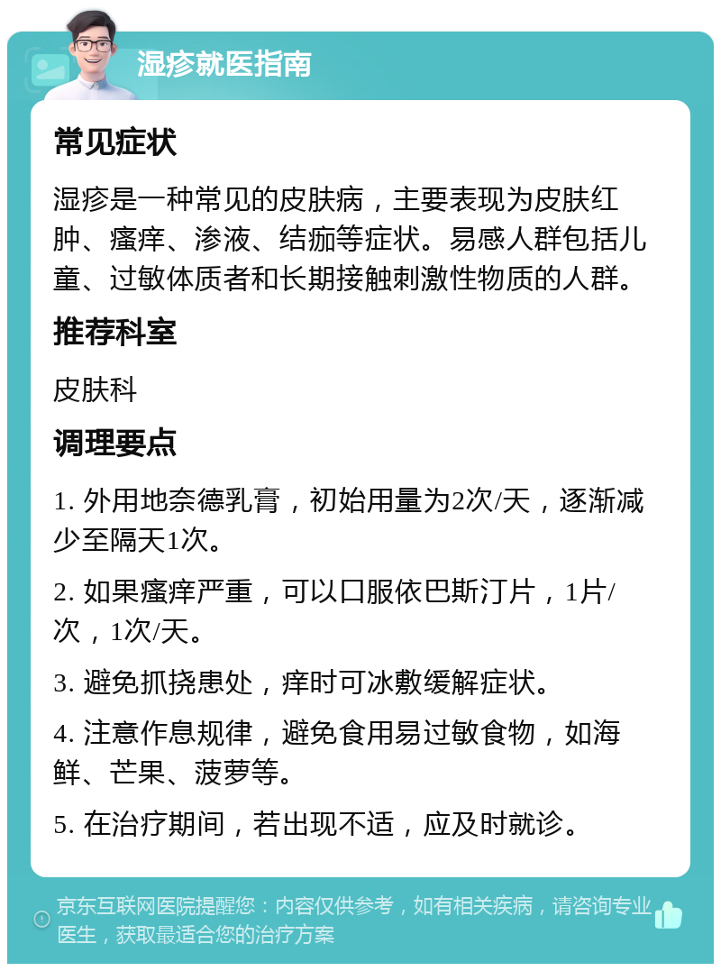 湿疹就医指南 常见症状 湿疹是一种常见的皮肤病，主要表现为皮肤红肿、瘙痒、渗液、结痂等症状。易感人群包括儿童、过敏体质者和长期接触刺激性物质的人群。 推荐科室 皮肤科 调理要点 1. 外用地奈德乳膏，初始用量为2次/天，逐渐减少至隔天1次。 2. 如果瘙痒严重，可以口服依巴斯汀片，1片/次，1次/天。 3. 避免抓挠患处，痒时可冰敷缓解症状。 4. 注意作息规律，避免食用易过敏食物，如海鲜、芒果、菠萝等。 5. 在治疗期间，若出现不适，应及时就诊。