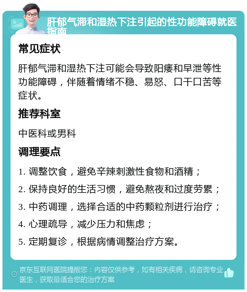 肝郁气滞和湿热下注引起的性功能障碍就医指南 常见症状 肝郁气滞和湿热下注可能会导致阳痿和早泄等性功能障碍，伴随着情绪不稳、易怒、口干口苦等症状。 推荐科室 中医科或男科 调理要点 1. 调整饮食，避免辛辣刺激性食物和酒精； 2. 保持良好的生活习惯，避免熬夜和过度劳累； 3. 中药调理，选择合适的中药颗粒剂进行治疗； 4. 心理疏导，减少压力和焦虑； 5. 定期复诊，根据病情调整治疗方案。