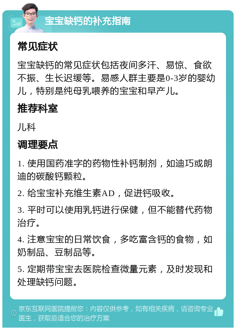 宝宝缺钙的补充指南 常见症状 宝宝缺钙的常见症状包括夜间多汗、易惊、食欲不振、生长迟缓等。易感人群主要是0-3岁的婴幼儿，特别是纯母乳喂养的宝宝和早产儿。 推荐科室 儿科 调理要点 1. 使用国药准字的药物性补钙制剂，如迪巧或朗迪的碳酸钙颗粒。 2. 给宝宝补充维生素AD，促进钙吸收。 3. 平时可以使用乳钙进行保健，但不能替代药物治疗。 4. 注意宝宝的日常饮食，多吃富含钙的食物，如奶制品、豆制品等。 5. 定期带宝宝去医院检查微量元素，及时发现和处理缺钙问题。