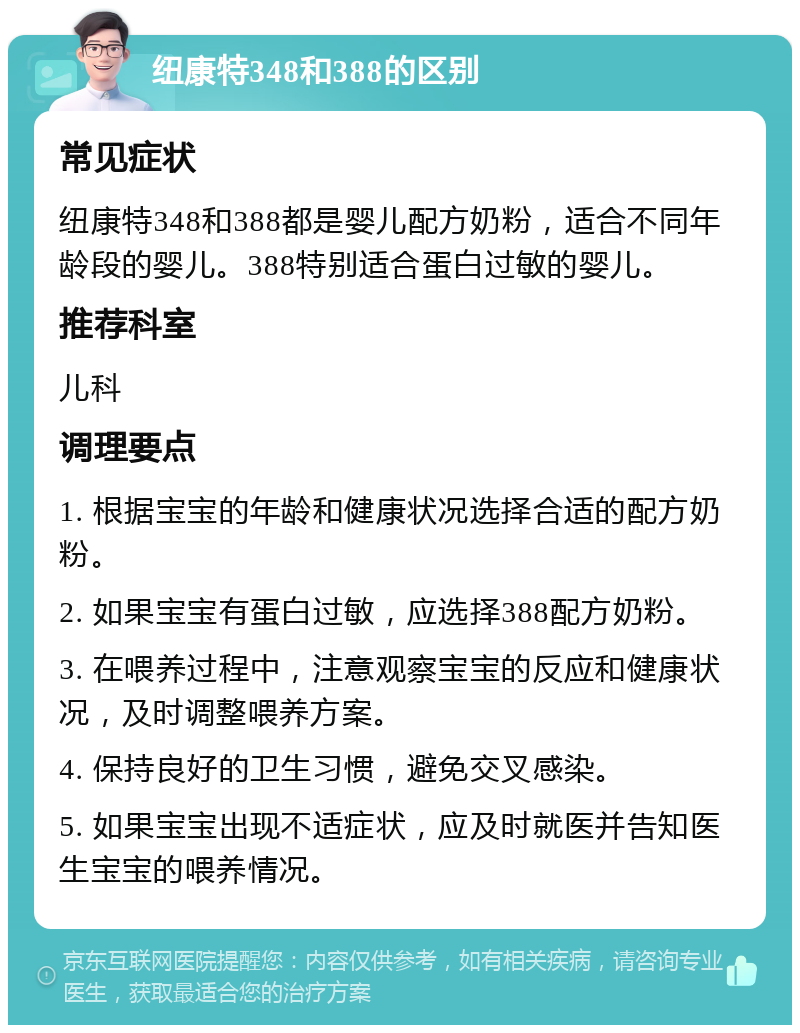 纽康特348和388的区别 常见症状 纽康特348和388都是婴儿配方奶粉，适合不同年龄段的婴儿。388特别适合蛋白过敏的婴儿。 推荐科室 儿科 调理要点 1. 根据宝宝的年龄和健康状况选择合适的配方奶粉。 2. 如果宝宝有蛋白过敏，应选择388配方奶粉。 3. 在喂养过程中，注意观察宝宝的反应和健康状况，及时调整喂养方案。 4. 保持良好的卫生习惯，避免交叉感染。 5. 如果宝宝出现不适症状，应及时就医并告知医生宝宝的喂养情况。