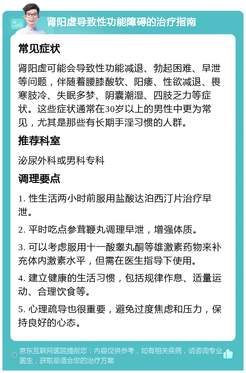 肾阳虚导致性功能障碍的治疗指南 常见症状 肾阳虚可能会导致性功能减退、勃起困难、早泄等问题，伴随着腰膝酸软、阳痿、性欲减退、畏寒肢冷、失眠多梦、阴囊潮湿、四肢乏力等症状。这些症状通常在30岁以上的男性中更为常见，尤其是那些有长期手淫习惯的人群。 推荐科室 泌尿外科或男科专科 调理要点 1. 性生活两小时前服用盐酸达泊西汀片治疗早泄。 2. 平时吃点参茸鞭丸调理早泄，增强体质。 3. 可以考虑服用十一酸睾丸酮等雄激素药物来补充体内激素水平，但需在医生指导下使用。 4. 建立健康的生活习惯，包括规律作息、适量运动、合理饮食等。 5. 心理疏导也很重要，避免过度焦虑和压力，保持良好的心态。