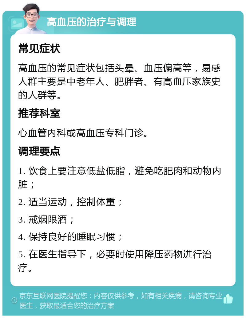 高血压的治疗与调理 常见症状 高血压的常见症状包括头晕、血压偏高等，易感人群主要是中老年人、肥胖者、有高血压家族史的人群等。 推荐科室 心血管内科或高血压专科门诊。 调理要点 1. 饮食上要注意低盐低脂，避免吃肥肉和动物内脏； 2. 适当运动，控制体重； 3. 戒烟限酒； 4. 保持良好的睡眠习惯； 5. 在医生指导下，必要时使用降压药物进行治疗。