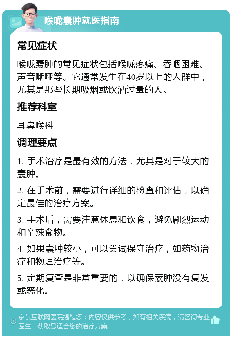 喉咙囊肿就医指南 常见症状 喉咙囊肿的常见症状包括喉咙疼痛、吞咽困难、声音嘶哑等。它通常发生在40岁以上的人群中，尤其是那些长期吸烟或饮酒过量的人。 推荐科室 耳鼻喉科 调理要点 1. 手术治疗是最有效的方法，尤其是对于较大的囊肿。 2. 在手术前，需要进行详细的检查和评估，以确定最佳的治疗方案。 3. 手术后，需要注意休息和饮食，避免剧烈运动和辛辣食物。 4. 如果囊肿较小，可以尝试保守治疗，如药物治疗和物理治疗等。 5. 定期复查是非常重要的，以确保囊肿没有复发或恶化。