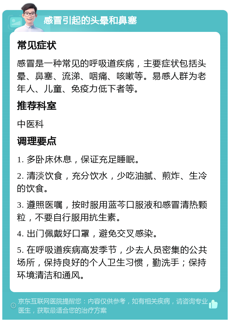 感冒引起的头晕和鼻塞 常见症状 感冒是一种常见的呼吸道疾病，主要症状包括头晕、鼻塞、流涕、咽痛、咳嗽等。易感人群为老年人、儿童、免疫力低下者等。 推荐科室 中医科 调理要点 1. 多卧床休息，保证充足睡眠。 2. 清淡饮食，充分饮水，少吃油腻、煎炸、生冷的饮食。 3. 遵照医嘱，按时服用蓝芩口服液和感冒清热颗粒，不要自行服用抗生素。 4. 出门佩戴好口罩，避免交叉感染。 5. 在呼吸道疾病高发季节，少去人员密集的公共场所，保持良好的个人卫生习惯，勤洗手；保持环境清洁和通风。