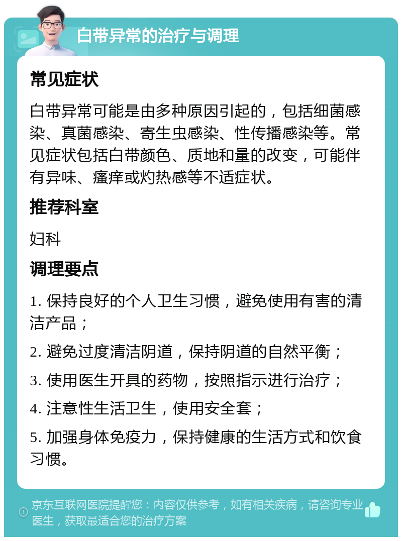 白带异常的治疗与调理 常见症状 白带异常可能是由多种原因引起的，包括细菌感染、真菌感染、寄生虫感染、性传播感染等。常见症状包括白带颜色、质地和量的改变，可能伴有异味、瘙痒或灼热感等不适症状。 推荐科室 妇科 调理要点 1. 保持良好的个人卫生习惯，避免使用有害的清洁产品； 2. 避免过度清洁阴道，保持阴道的自然平衡； 3. 使用医生开具的药物，按照指示进行治疗； 4. 注意性生活卫生，使用安全套； 5. 加强身体免疫力，保持健康的生活方式和饮食习惯。