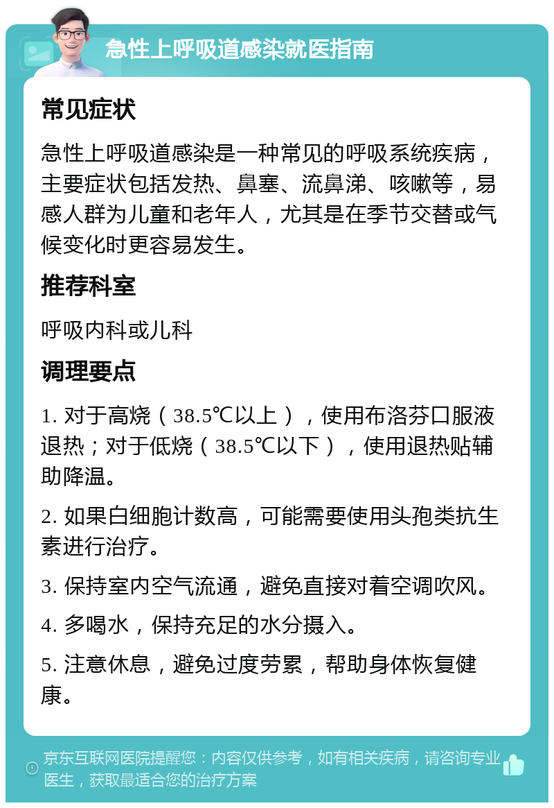 急性上呼吸道感染就医指南 常见症状 急性上呼吸道感染是一种常见的呼吸系统疾病，主要症状包括发热、鼻塞、流鼻涕、咳嗽等，易感人群为儿童和老年人，尤其是在季节交替或气候变化时更容易发生。 推荐科室 呼吸内科或儿科 调理要点 1. 对于高烧（38.5℃以上），使用布洛芬口服液退热；对于低烧（38.5℃以下），使用退热贴辅助降温。 2. 如果白细胞计数高，可能需要使用头孢类抗生素进行治疗。 3. 保持室内空气流通，避免直接对着空调吹风。 4. 多喝水，保持充足的水分摄入。 5. 注意休息，避免过度劳累，帮助身体恢复健康。