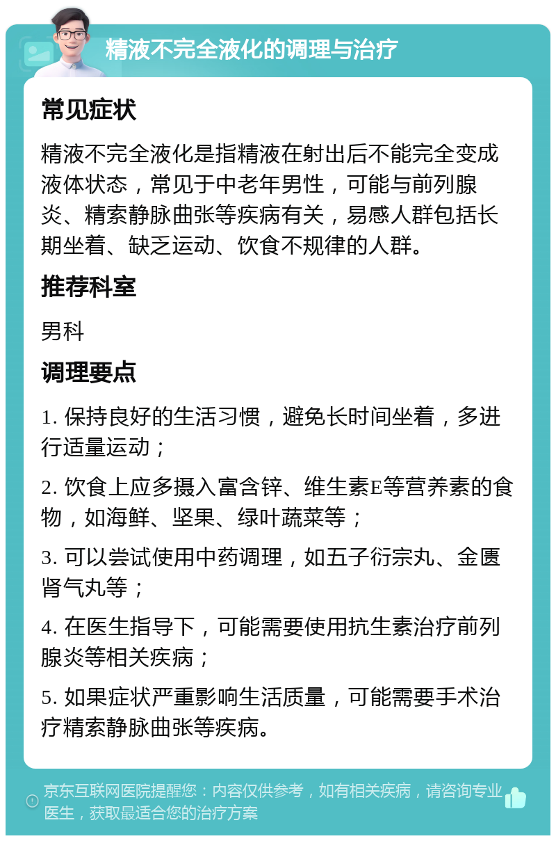 精液不完全液化的调理与治疗 常见症状 精液不完全液化是指精液在射出后不能完全变成液体状态，常见于中老年男性，可能与前列腺炎、精索静脉曲张等疾病有关，易感人群包括长期坐着、缺乏运动、饮食不规律的人群。 推荐科室 男科 调理要点 1. 保持良好的生活习惯，避免长时间坐着，多进行适量运动； 2. 饮食上应多摄入富含锌、维生素E等营养素的食物，如海鲜、坚果、绿叶蔬菜等； 3. 可以尝试使用中药调理，如五子衍宗丸、金匮肾气丸等； 4. 在医生指导下，可能需要使用抗生素治疗前列腺炎等相关疾病； 5. 如果症状严重影响生活质量，可能需要手术治疗精索静脉曲张等疾病。