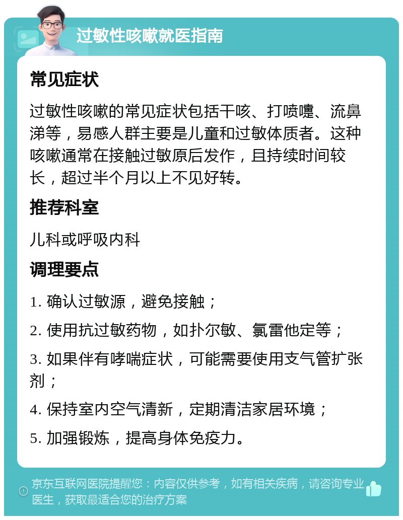 过敏性咳嗽就医指南 常见症状 过敏性咳嗽的常见症状包括干咳、打喷嚏、流鼻涕等，易感人群主要是儿童和过敏体质者。这种咳嗽通常在接触过敏原后发作，且持续时间较长，超过半个月以上不见好转。 推荐科室 儿科或呼吸内科 调理要点 1. 确认过敏源，避免接触； 2. 使用抗过敏药物，如扑尔敏、氯雷他定等； 3. 如果伴有哮喘症状，可能需要使用支气管扩张剂； 4. 保持室内空气清新，定期清洁家居环境； 5. 加强锻炼，提高身体免疫力。