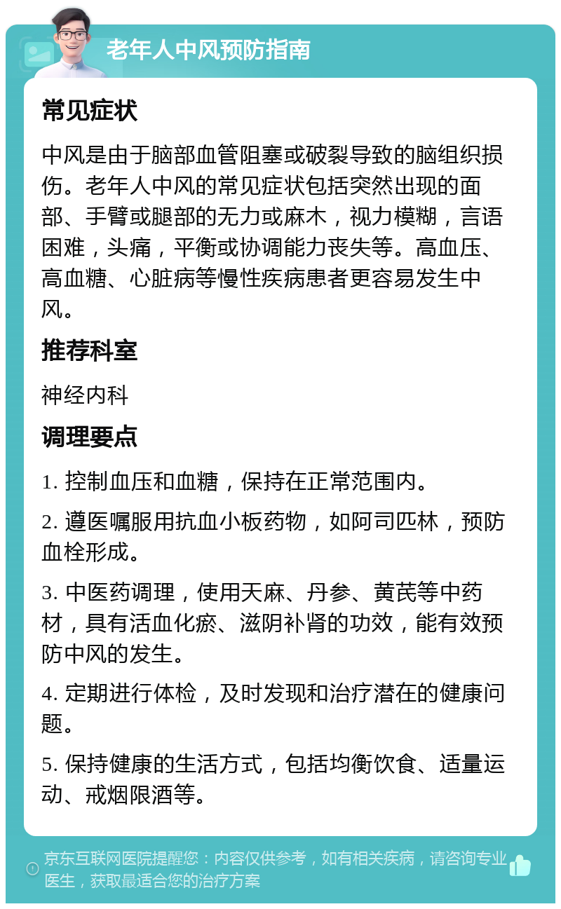 老年人中风预防指南 常见症状 中风是由于脑部血管阻塞或破裂导致的脑组织损伤。老年人中风的常见症状包括突然出现的面部、手臂或腿部的无力或麻木，视力模糊，言语困难，头痛，平衡或协调能力丧失等。高血压、高血糖、心脏病等慢性疾病患者更容易发生中风。 推荐科室 神经内科 调理要点 1. 控制血压和血糖，保持在正常范围内。 2. 遵医嘱服用抗血小板药物，如阿司匹林，预防血栓形成。 3. 中医药调理，使用天麻、丹参、黄芪等中药材，具有活血化瘀、滋阴补肾的功效，能有效预防中风的发生。 4. 定期进行体检，及时发现和治疗潜在的健康问题。 5. 保持健康的生活方式，包括均衡饮食、适量运动、戒烟限酒等。