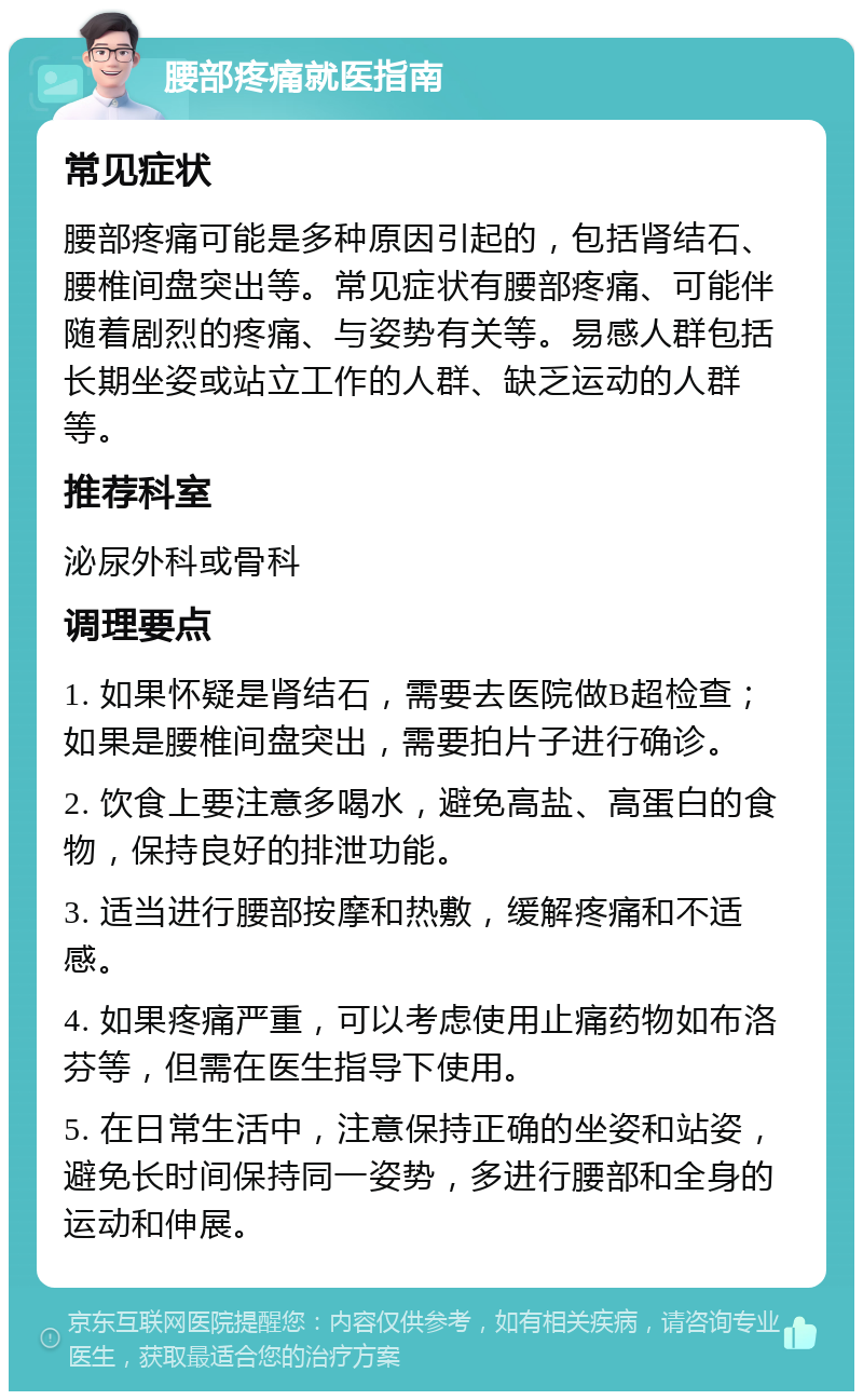 腰部疼痛就医指南 常见症状 腰部疼痛可能是多种原因引起的，包括肾结石、腰椎间盘突出等。常见症状有腰部疼痛、可能伴随着剧烈的疼痛、与姿势有关等。易感人群包括长期坐姿或站立工作的人群、缺乏运动的人群等。 推荐科室 泌尿外科或骨科 调理要点 1. 如果怀疑是肾结石，需要去医院做B超检查；如果是腰椎间盘突出，需要拍片子进行确诊。 2. 饮食上要注意多喝水，避免高盐、高蛋白的食物，保持良好的排泄功能。 3. 适当进行腰部按摩和热敷，缓解疼痛和不适感。 4. 如果疼痛严重，可以考虑使用止痛药物如布洛芬等，但需在医生指导下使用。 5. 在日常生活中，注意保持正确的坐姿和站姿，避免长时间保持同一姿势，多进行腰部和全身的运动和伸展。