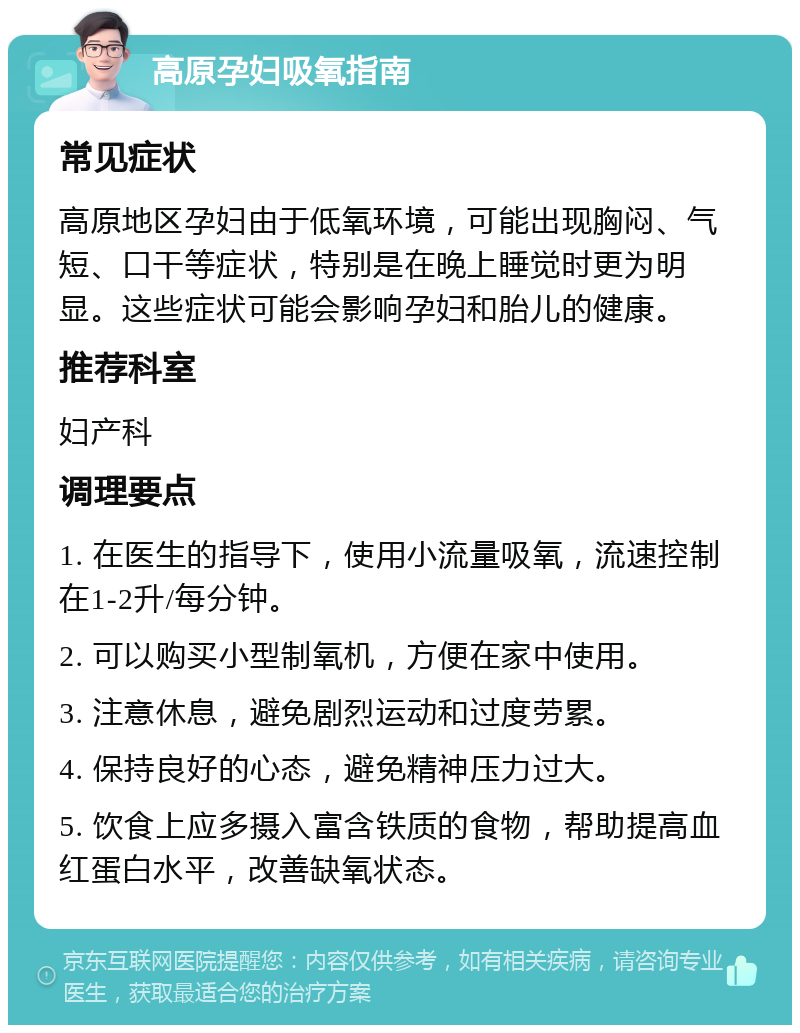 高原孕妇吸氧指南 常见症状 高原地区孕妇由于低氧环境，可能出现胸闷、气短、口干等症状，特别是在晚上睡觉时更为明显。这些症状可能会影响孕妇和胎儿的健康。 推荐科室 妇产科 调理要点 1. 在医生的指导下，使用小流量吸氧，流速控制在1-2升/每分钟。 2. 可以购买小型制氧机，方便在家中使用。 3. 注意休息，避免剧烈运动和过度劳累。 4. 保持良好的心态，避免精神压力过大。 5. 饮食上应多摄入富含铁质的食物，帮助提高血红蛋白水平，改善缺氧状态。