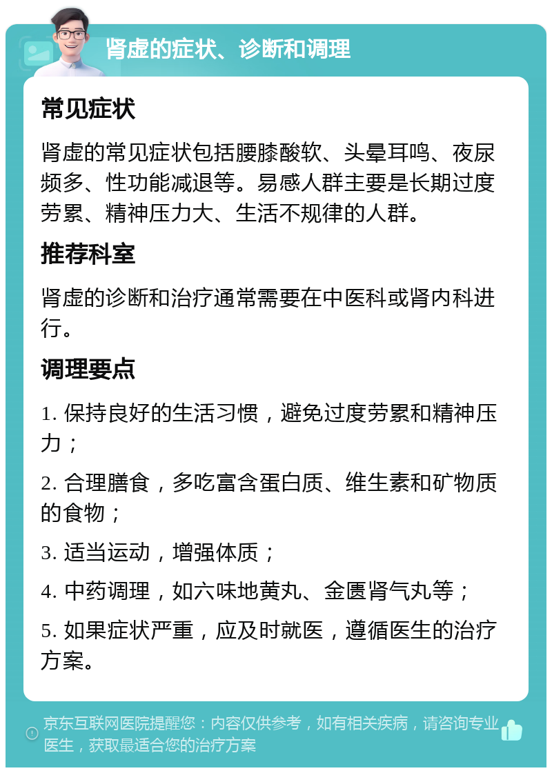 肾虚的症状、诊断和调理 常见症状 肾虚的常见症状包括腰膝酸软、头晕耳鸣、夜尿频多、性功能减退等。易感人群主要是长期过度劳累、精神压力大、生活不规律的人群。 推荐科室 肾虚的诊断和治疗通常需要在中医科或肾内科进行。 调理要点 1. 保持良好的生活习惯，避免过度劳累和精神压力； 2. 合理膳食，多吃富含蛋白质、维生素和矿物质的食物； 3. 适当运动，增强体质； 4. 中药调理，如六味地黄丸、金匮肾气丸等； 5. 如果症状严重，应及时就医，遵循医生的治疗方案。