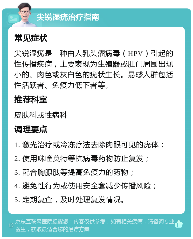 尖锐湿疣治疗指南 常见症状 尖锐湿疣是一种由人乳头瘤病毒（HPV）引起的性传播疾病，主要表现为生殖器或肛门周围出现小的、肉色或灰白色的疣状生长。易感人群包括性活跃者、免疫力低下者等。 推荐科室 皮肤科或性病科 调理要点 1. 激光治疗或冷冻疗法去除肉眼可见的疣体； 2. 使用咪喹莫特等抗病毒药物防止复发； 3. 配合胸腺肽等提高免疫力的药物； 4. 避免性行为或使用安全套减少传播风险； 5. 定期复查，及时处理复发情况。