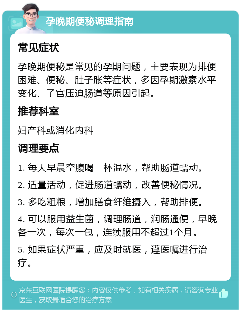 孕晚期便秘调理指南 常见症状 孕晚期便秘是常见的孕期问题，主要表现为排便困难、便秘、肚子胀等症状，多因孕期激素水平变化、子宫压迫肠道等原因引起。 推荐科室 妇产科或消化内科 调理要点 1. 每天早晨空腹喝一杯温水，帮助肠道蠕动。 2. 适量活动，促进肠道蠕动，改善便秘情况。 3. 多吃粗粮，增加膳食纤维摄入，帮助排便。 4. 可以服用益生菌，调理肠道，润肠通便，早晚各一次，每次一包，连续服用不超过1个月。 5. 如果症状严重，应及时就医，遵医嘱进行治疗。