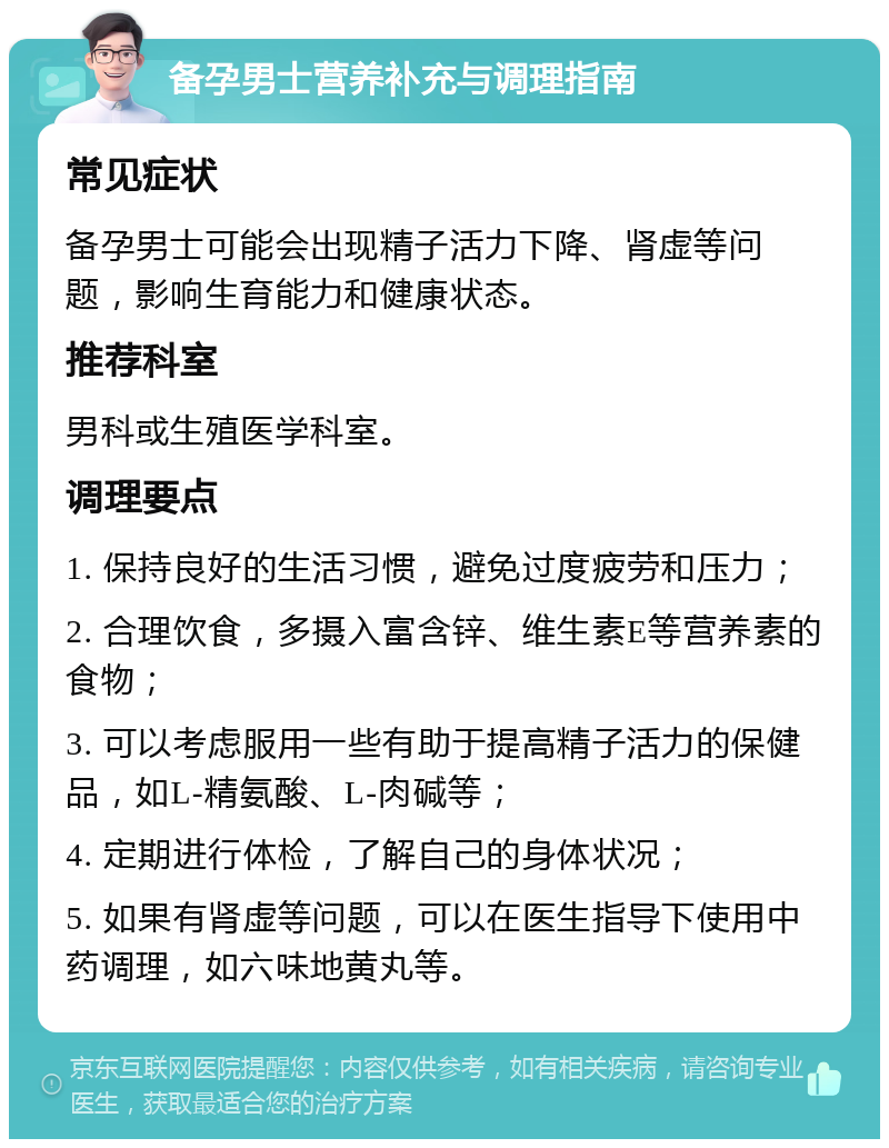 备孕男士营养补充与调理指南 常见症状 备孕男士可能会出现精子活力下降、肾虚等问题，影响生育能力和健康状态。 推荐科室 男科或生殖医学科室。 调理要点 1. 保持良好的生活习惯，避免过度疲劳和压力； 2. 合理饮食，多摄入富含锌、维生素E等营养素的食物； 3. 可以考虑服用一些有助于提高精子活力的保健品，如L-精氨酸、L-肉碱等； 4. 定期进行体检，了解自己的身体状况； 5. 如果有肾虚等问题，可以在医生指导下使用中药调理，如六味地黄丸等。