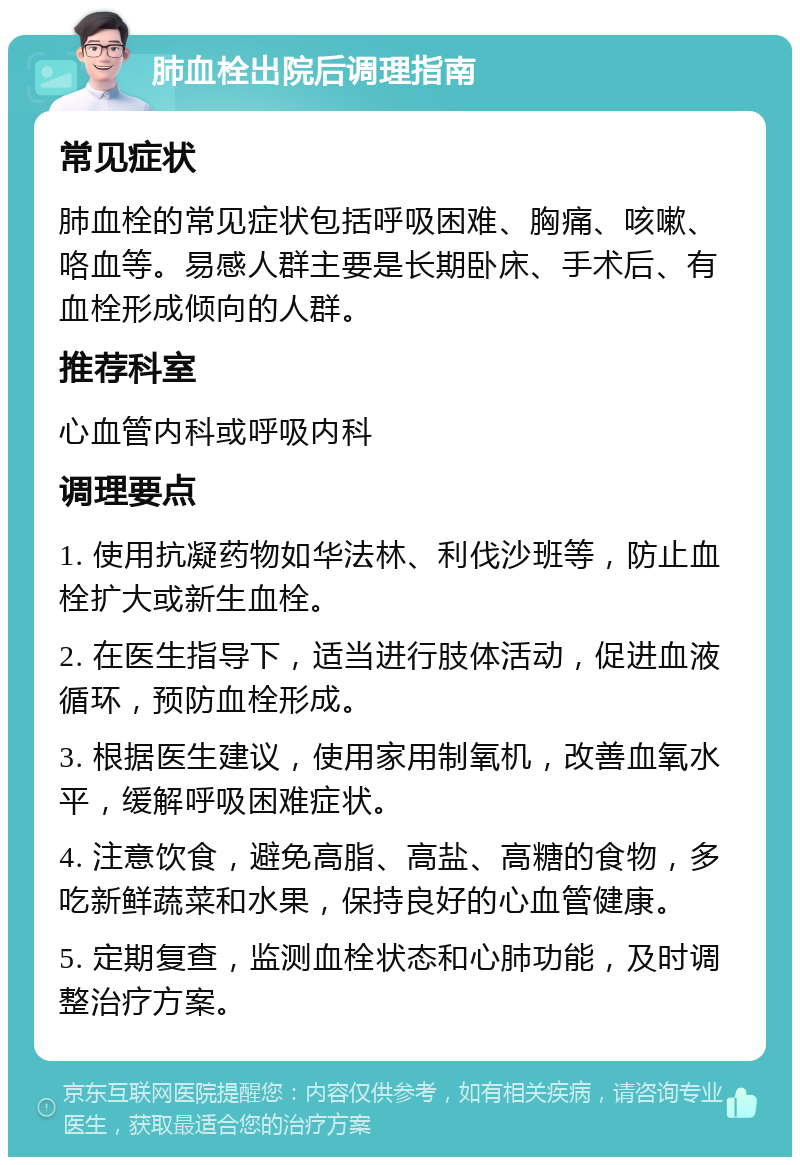 肺血栓出院后调理指南 常见症状 肺血栓的常见症状包括呼吸困难、胸痛、咳嗽、咯血等。易感人群主要是长期卧床、手术后、有血栓形成倾向的人群。 推荐科室 心血管内科或呼吸内科 调理要点 1. 使用抗凝药物如华法林、利伐沙班等，防止血栓扩大或新生血栓。 2. 在医生指导下，适当进行肢体活动，促进血液循环，预防血栓形成。 3. 根据医生建议，使用家用制氧机，改善血氧水平，缓解呼吸困难症状。 4. 注意饮食，避免高脂、高盐、高糖的食物，多吃新鲜蔬菜和水果，保持良好的心血管健康。 5. 定期复查，监测血栓状态和心肺功能，及时调整治疗方案。