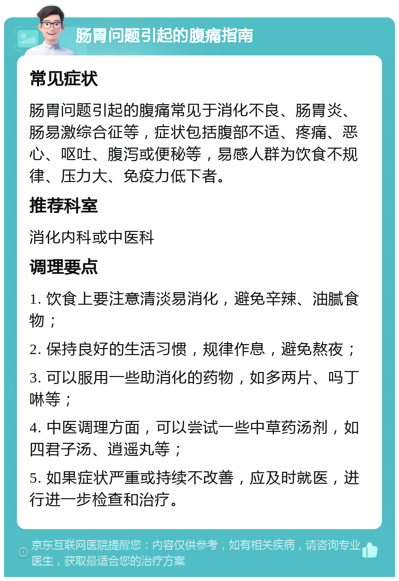 肠胃问题引起的腹痛指南 常见症状 肠胃问题引起的腹痛常见于消化不良、肠胃炎、肠易激综合征等，症状包括腹部不适、疼痛、恶心、呕吐、腹泻或便秘等，易感人群为饮食不规律、压力大、免疫力低下者。 推荐科室 消化内科或中医科 调理要点 1. 饮食上要注意清淡易消化，避免辛辣、油腻食物； 2. 保持良好的生活习惯，规律作息，避免熬夜； 3. 可以服用一些助消化的药物，如多两片、吗丁啉等； 4. 中医调理方面，可以尝试一些中草药汤剂，如四君子汤、逍遥丸等； 5. 如果症状严重或持续不改善，应及时就医，进行进一步检查和治疗。