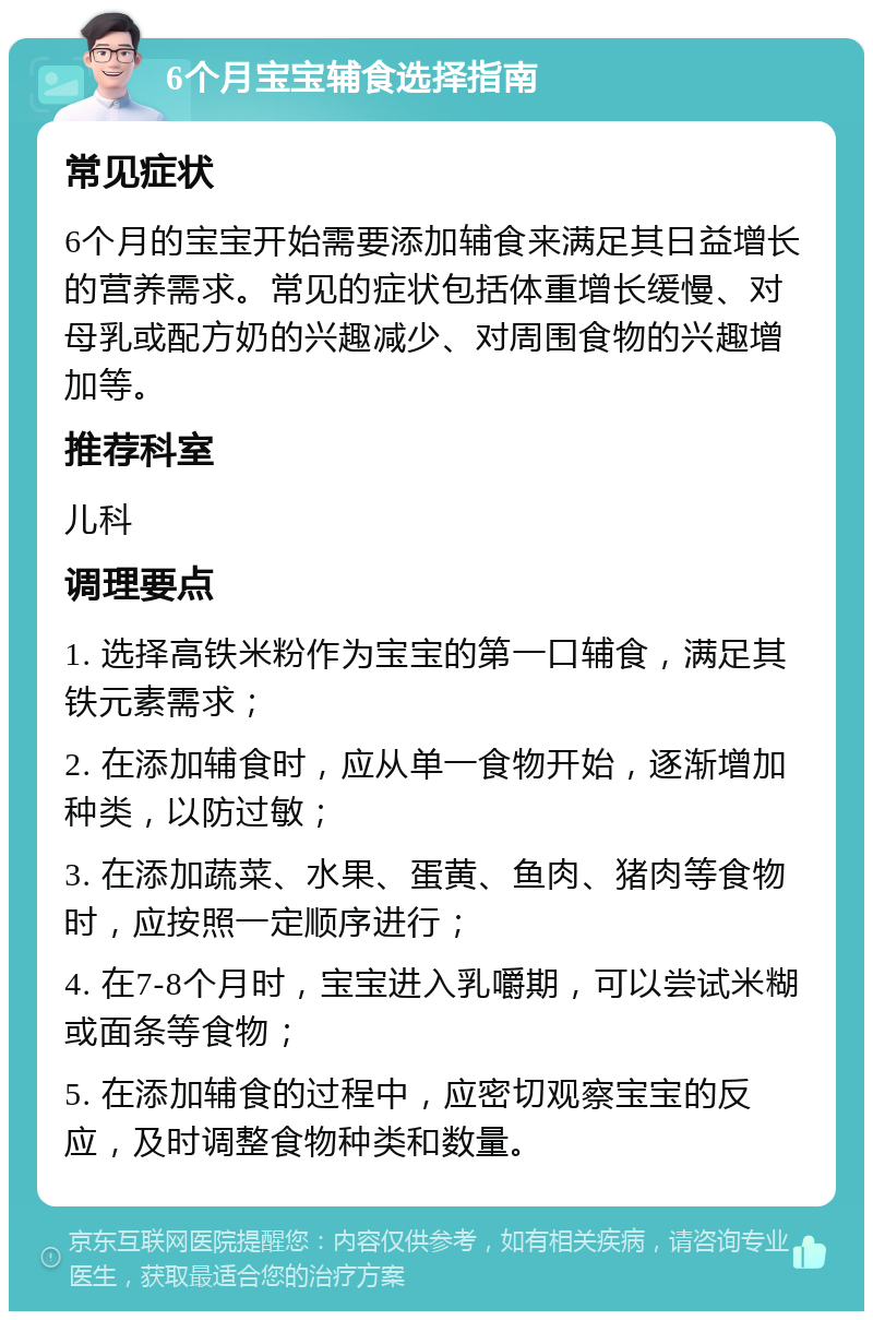 6个月宝宝辅食选择指南 常见症状 6个月的宝宝开始需要添加辅食来满足其日益增长的营养需求。常见的症状包括体重增长缓慢、对母乳或配方奶的兴趣减少、对周围食物的兴趣增加等。 推荐科室 儿科 调理要点 1. 选择高铁米粉作为宝宝的第一口辅食，满足其铁元素需求； 2. 在添加辅食时，应从单一食物开始，逐渐增加种类，以防过敏； 3. 在添加蔬菜、水果、蛋黄、鱼肉、猪肉等食物时，应按照一定顺序进行； 4. 在7-8个月时，宝宝进入乳嚼期，可以尝试米糊或面条等食物； 5. 在添加辅食的过程中，应密切观察宝宝的反应，及时调整食物种类和数量。