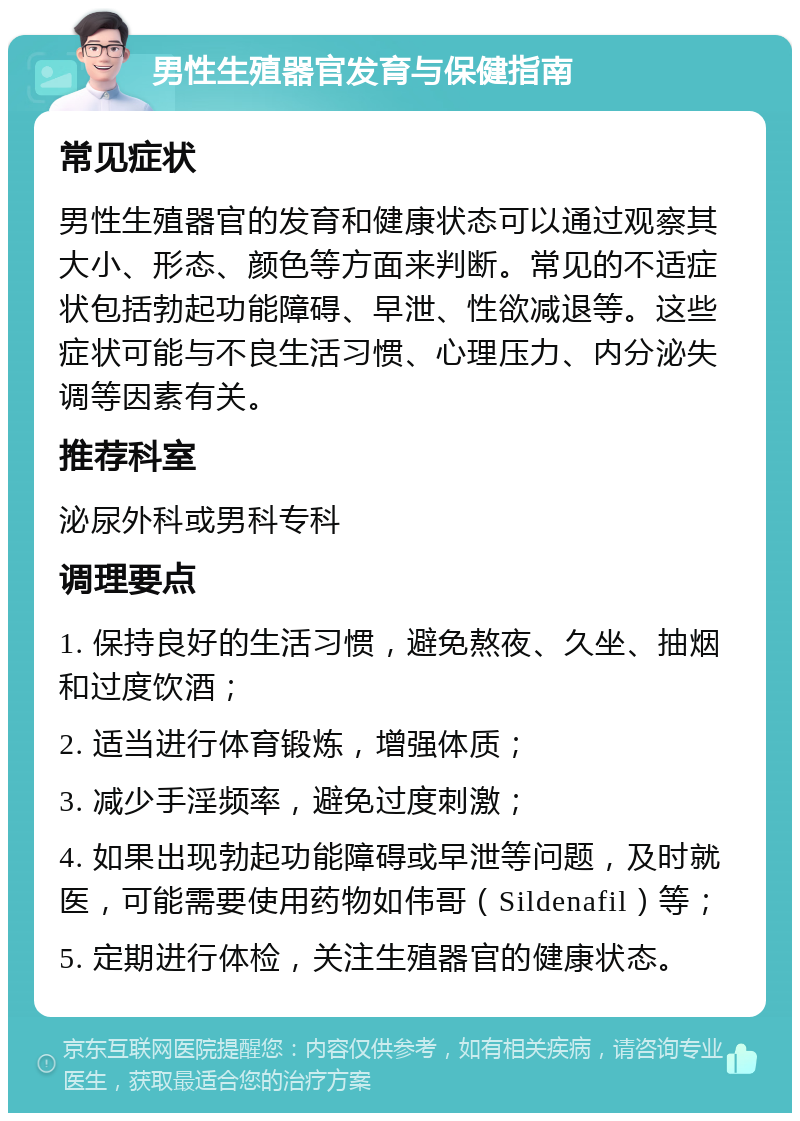 男性生殖器官发育与保健指南 常见症状 男性生殖器官的发育和健康状态可以通过观察其大小、形态、颜色等方面来判断。常见的不适症状包括勃起功能障碍、早泄、性欲减退等。这些症状可能与不良生活习惯、心理压力、内分泌失调等因素有关。 推荐科室 泌尿外科或男科专科 调理要点 1. 保持良好的生活习惯，避免熬夜、久坐、抽烟和过度饮酒； 2. 适当进行体育锻炼，增强体质； 3. 减少手淫频率，避免过度刺激； 4. 如果出现勃起功能障碍或早泄等问题，及时就医，可能需要使用药物如伟哥（Sildenafil）等； 5. 定期进行体检，关注生殖器官的健康状态。