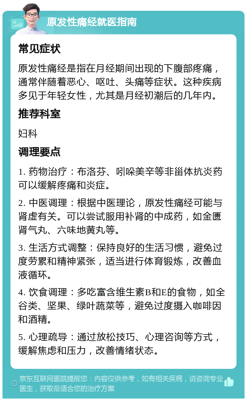 原发性痛经就医指南 常见症状 原发性痛经是指在月经期间出现的下腹部疼痛，通常伴随着恶心、呕吐、头痛等症状。这种疾病多见于年轻女性，尤其是月经初潮后的几年内。 推荐科室 妇科 调理要点 1. 药物治疗：布洛芬、吲哚美辛等非甾体抗炎药可以缓解疼痛和炎症。 2. 中医调理：根据中医理论，原发性痛经可能与肾虚有关。可以尝试服用补肾的中成药，如金匮肾气丸、六味地黄丸等。 3. 生活方式调整：保持良好的生活习惯，避免过度劳累和精神紧张，适当进行体育锻炼，改善血液循环。 4. 饮食调理：多吃富含维生素B和E的食物，如全谷类、坚果、绿叶蔬菜等，避免过度摄入咖啡因和酒精。 5. 心理疏导：通过放松技巧、心理咨询等方式，缓解焦虑和压力，改善情绪状态。