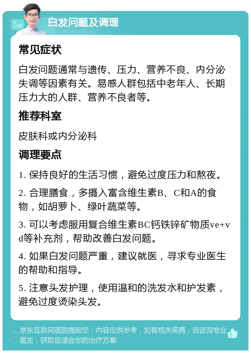 白发问题及调理 常见症状 白发问题通常与遗传、压力、营养不良、内分泌失调等因素有关。易感人群包括中老年人、长期压力大的人群、营养不良者等。 推荐科室 皮肤科或内分泌科 调理要点 1. 保持良好的生活习惯，避免过度压力和熬夜。 2. 合理膳食，多摄入富含维生素B、C和A的食物，如胡萝卜、绿叶蔬菜等。 3. 可以考虑服用复合维生素BC钙铁锌矿物质ve+vd等补充剂，帮助改善白发问题。 4. 如果白发问题严重，建议就医，寻求专业医生的帮助和指导。 5. 注意头发护理，使用温和的洗发水和护发素，避免过度烫染头发。